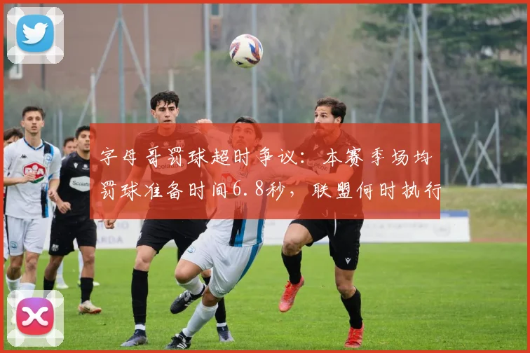 字母哥罚球超时争议：本赛季场均罚球准备时间6.8秒，联盟何时执行规则？