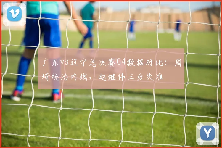 广东vs辽宁总决赛G4数据对比：周琦统治内线，赵继伟三分失准
