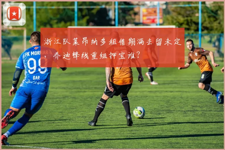 浙江队莱昂纳多租借期满去留未定，乔迪锋线重组押宝谁？