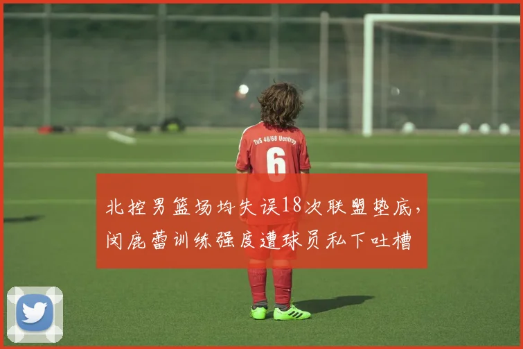 北控男篮场均失误18次联盟垫底，闵鹿蕾训练强度遭球员私下吐槽